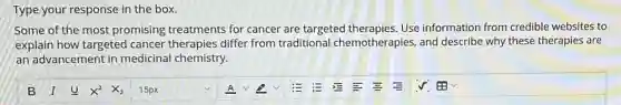 Type your response in the box.
Some of the most promising treatments for cancer are targeted therapies.Use information from credible websites to
explain how targeted cancer therapies differ from traditional chemotherapies, and describe why these therapies are
an advancement in medicinal chemistry.