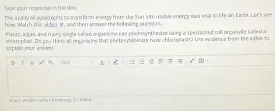 Type your response in the box.
The ability of autotrophs to transform energy from the Sun into usable energy was vital to life on Earth. Let's see
how. Watch this video e, and then answer the following question.
Plants, algae, and many single-celled organisms can photosynthesize using a specialized cell organelle called a
chloroplast. Do you think all organisms that photosynthesize have chloroplasts? Use evidence from the video to
explain your answer.
square