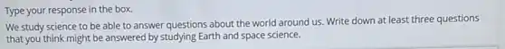 Type your response in the box.
We study science to be able to answer questions about the world around us. Write down at least three questions
that you think might be answered by studying Earth and space science.
