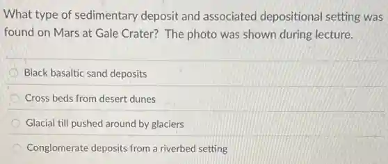 What type of sedimentary deposit and associated depositional setting was
found on Mars at Gale Crater? The photo was shown during lecture.
Black basaltic sand deposits
Cross beds from desert dunes
Glacial till pushed around by glaciers
Conglomerate deposits from a riverbed setting