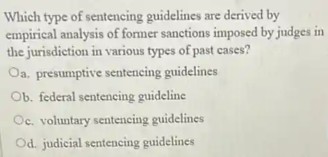 Which type of sentencing guidelines are derived by
empirical analysis of former sanctions imposed by judges in
the jurisdiction in various types of past cases?
a. presumptive sentencing guidelines
b. federal sentencing guideline
c. voluntary sentencing guidelines
d. judicial sentencing guidelines