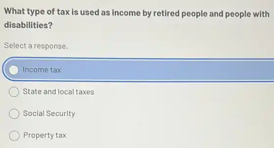 What type of tax is used as income by retired people and people with
disabilities?
Select a response.
Income tax
State and local taxes
Social Security
Property tax