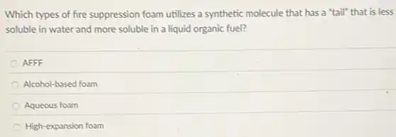 Which types of fire suppression foam utilizes a synthetic molecule that has a "tail" that is less
soluble in water and more soluble in a liquid organic fuel?
AFFF
Alcohol-based foam
Aqueous foam
High-expansion foam