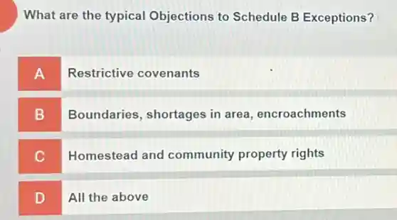 What are the typical Objections to Schedule B Exceptions?
A
Restrictive covenants
B
Boundaries, shortages in area, encroachments
C
Homestead and community property rights
D
All the above