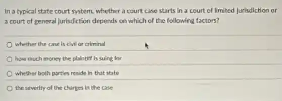 In a typical state court system, whether a court case starts in a court of limited Jurisdiction or
a court of general jurisdiction depends on which of the following factors?
whether the case is civil or criminal
how much money the plaintiff is suing for
whether both parties reside in that state
the severity of the charges in the case