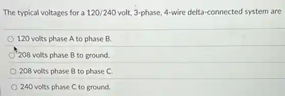 The typical voltages for a 120/240 volt, 3-phase, 4-wire delta-connected system are
120 volts phase A to phase B.
) 208 volts phase B to ground.
208 volts phase B to phase C.
240 volts phase C to ground.