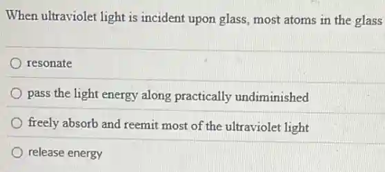 When ultraviolet light is incident upon glass, most atoms in the glass
resonate
pass the light energy along practically undiminished
freely absorb and reemit most of the ultraviolet light
release energy