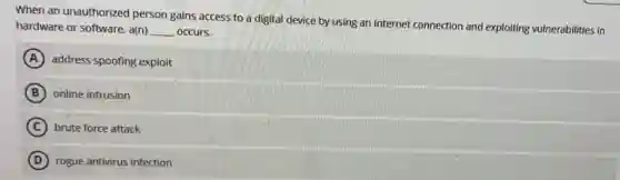 When an unauthorized person gains access to a digital device by using an Internet connection and exploiting vulnerabilities in
hardware or software, a(n) __ occurs.
A address spoofing exploit
B online intrusion
C brute force attack
D rogue antivirus infection