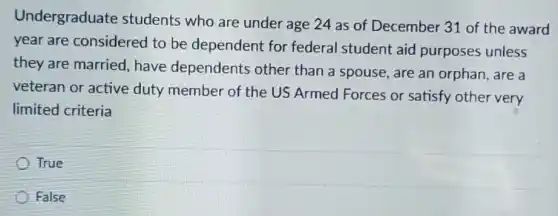 Undergraduate students who are under age 24 as of December 31 of the award
year are considered to be dependent for federal student aid purposes unless
they are married have dependents other than a spouse are an orphan, are a
veteran or active duty member of the US Armed Forces or satisfy other very
limited criteria
True
False