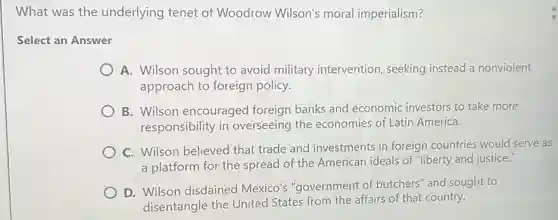 What was the underlying tenet of Woodrow Wilson's moral imperialism?
Select an Answer
A. Wilson sought to avoid military intervention, seeking instead a nonviolent
approach to foreign policy.
B. Wilson encouraged foreign banks and economic investors to take more
responsibility in overseeing the economies of Latin America.
C. Wilson believed that trade and investments in foreign countries would serve as
a platform for the spread of the American ideals of "liberty and justice."
D. Wilson disdained Mexico's "government of butchers" and sought to
disentangle the United States from the affairs of that country.