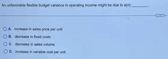 An unfavorable flexible budget variance in operating income might be due to a(n) __
A. increase in sales price per unit
B. decrease in fixed costs
C. decrease in sales volume
D. increase in variable cost per unit