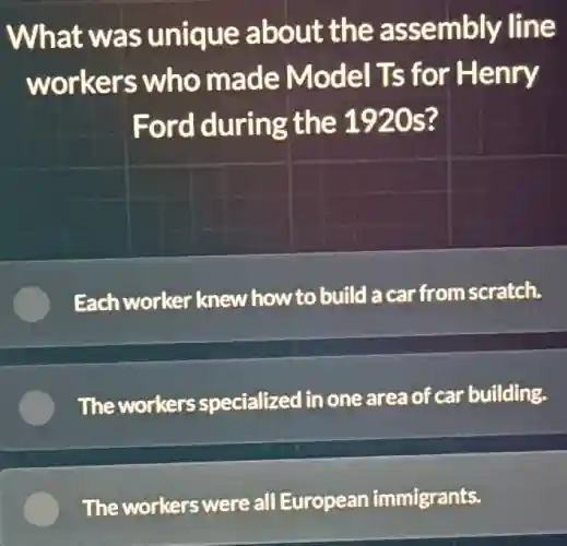 What was unique about the assembly line
workers who made Model Ts for Henry
Ford during the 1920s?
Each worker knew how to build a car from scratch.
The workers specialized in one area of car building.
The workers were all European immigrants.