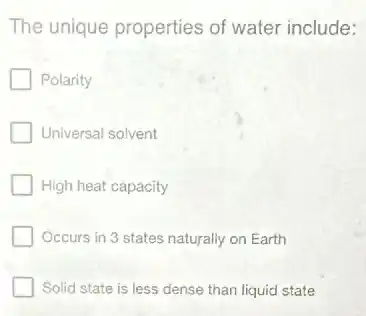 The unique properties of water include:
Polarity
Universal solvent
High heat capacity
Occurs in 3 states naturally on Earth
Solid state is less dense than liquid state