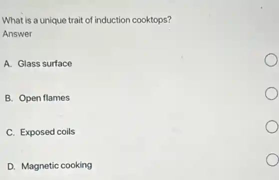 What is a unique trait of induction cooktops?
Answer
A. Glass surface
B. Open flames
C. Exposed coils
D. Magnetic cooking