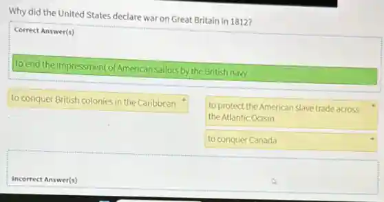 Why did the United States declare war on Great Britain in 1812?
Correct Answer(s)
to end the impressment of American sailors by the British navy
to conquer British colonies in the Caribbean
to protect the American slave trade across
the Atlantic Ocean
to conquer Canada
Incorrect Answer(s)
