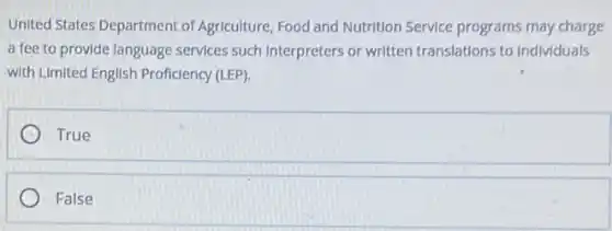 United States Department of Agriculture, Food and Nutrition Service programs may charge
a fee to provide language services such Interpreters or written translations to Individuals
with Limited English Proficiency (LEP).
True
False