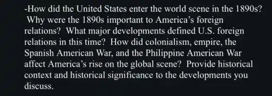 -How did the United States enter the world scene in the 1890s?
Why were the 1890s important to America's foreign
relations? What major developments defined U.S.. foreign
relations in this time? How did colonialism, empire . the
Spanish American War. and the Philippine American War
affect America's rise on the global scene? Provide historical
context and historical significance to the developments you
discuss.