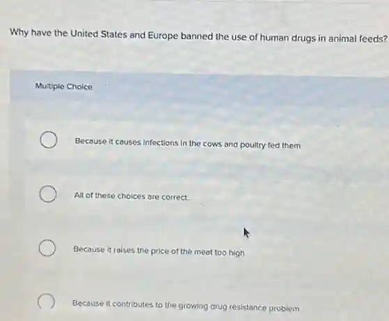Why have the United States and Europe banned the use of human drugs in animal feeds?
Multiple Choice
Because It causes Infections In the cows and poultry fed them
All of these choices are correct.
Because it raises the price of the meat too high
Because it contributes to the growing drug resistance problem