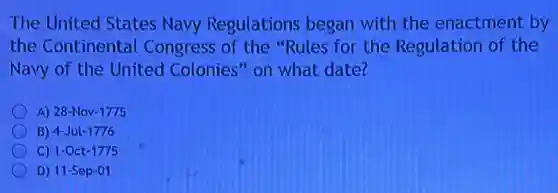 The United States Navy Regulations began with the enactment by
the Continental Congress of the "Rules for the Regulation of the
Navy of the United Colonies" on what date?
A) 28-Nov-1775
B) 4-Jul-1776
C) 1-Oct-1775
D) 11-Sep-01