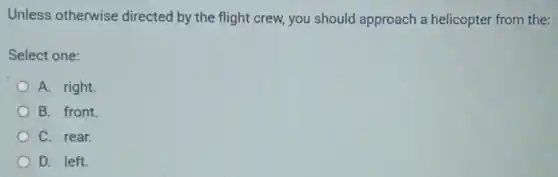Unless otherwise directed by the flight crew, you should approach a helicopter from the:
Select one:
A. right.
B. front.
C. rear.
D. left.