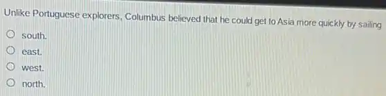 Unlike Portuguese explorers Columbus believed that he could get to Asia more quickly by sailing
south.
east.
west.
north.