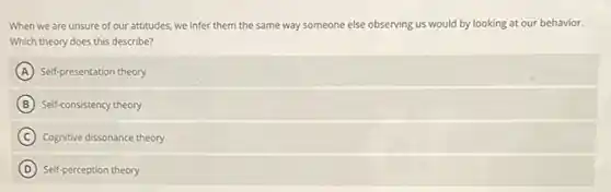 When we are unsure of our attitudes, we infer them the same way someone else observing ing us would by looking at our behavior.
Which theory does this describe?
A Self-presentation theory
B Self-consistency theory
C Cognitive dissonance theory
D Self-perception theory