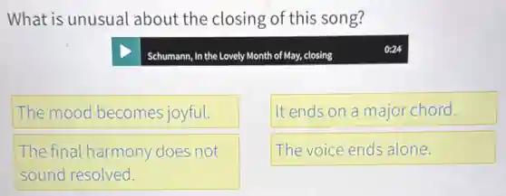 What is unusual about the closing of this song?
Schumann, In the Lovely Month of May, closing
The mood becomes joyful.
It ends on a major chord.
The final harmony does not
sound resolved.
The voice ends alone.