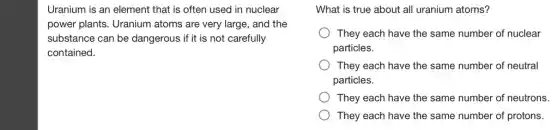 Uranium is an element that is often used in nuclear
power plants. Uranium atoms are very large,and the
substance can be dangerous if it is not carefully
contained.
What is true about all uranium atoms?
They each have the same number of nuclear
particles.
They each have the same number of neutral
particles.
They each have the same number of neutrons.
They each have the same number of protons.