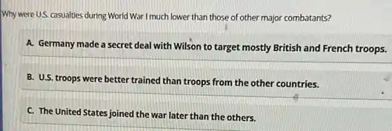 Why were U.S. casualties during World War I much lower than those of other major combatants?
A. Germany made a secret deal with Wilson to target mostly British and French troops.
B. U.S. troops were better trained than troops from the other countries.
C. The United States joined the war later than the others.