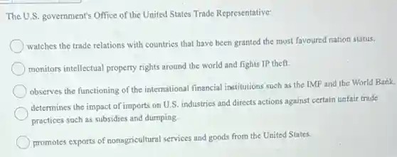 The U.S. government's Office of the United States Trade Representative:
watches the trade relations with countries that have been granted the most favoured nation status.
monitors intellectual property rights around the world and fights IP theft.
observes the functioning of the international financial institutions such as the IMF and the World Bank.
determines the impact of imports on U.S. industries and directs actions against certain unfair trade
practices such as subsidies and dumping.
promotes exports of nonagricultural services and goods from the United States.