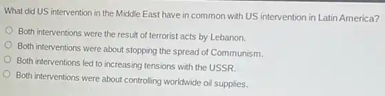 What did US intervention in the Middle East have in common with US intervention in Latin America?
Both interventions were the result of terrorist acts by Lebanon.
Both interventions were about stopping the spread of Communism.
Both interventions led to increasing tensions with the USSR.
Both interventions were about controlling worldwide oil supplies