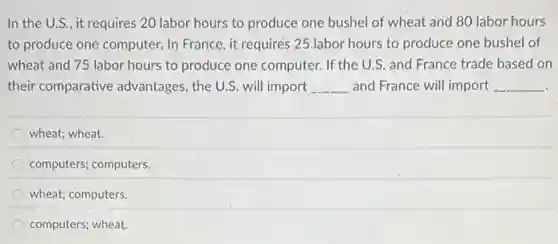 In the U.S., it requires 20 labor hours to produce one bushel of wheat and 80 labor hours
to produce one computer.In France, it requires 25 labor hours to produce one bushel of
wheat and 75 labor hours to produce one computer. If the U.S.and France trade based on
their comparative advantages , the U.S. will import __ and France will import __
wheat; wheat.
computers; computers.
wheat; computers.
computers; wheat.