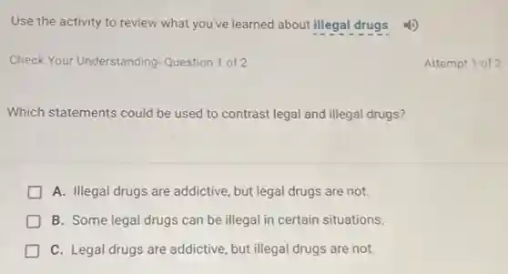 Use the activity to review what you've learned about illegal drugs.
Check Your Understanding Question 1 of 2
Attempt 1 of 2
Which statements could be used to contrast legal and illegal drugs?
A. Illegal drugs are addictive, but legal drugs are not.
B. Some legal drugs can be illegal in certain situations.
C. Legal drugs are addictive, but illegal drugs are not.