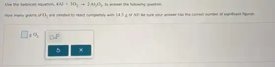 Use the balanced equation, 4Al+3O_(2)arrow 2Al_(2)O_(3) to answer the following question.
How many grams of O_(2) are needed to react completely with 14.3 g of Al? Be sure your answer has the correct number of significant figures.
square  g O_(2)