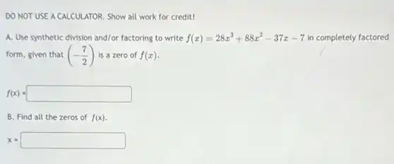 DO NOT USE A CALCULATOR Show all work for credit!
A. Use synthetic division and/or factoring to write f(x)=28x^3+88x^2-37x-7 in completely factored
form, given that (-(7)/(2)) is a zero of f(x)
f(x)=square 
B. Find all the zeros of f(x)
x=square