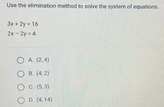 Use the elimination method to solve the system of equations.
3x+2y=16
2x-2y=4
A. (2,4)
B. (4,2)
C. (5,3)
D (4,14)