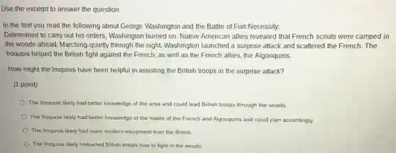 Use the excerpt to answer the question.
In the text you read the following about George Washington and the Battle of Fort Necessity:
Determined to carry out his orders, Washington hurried on. Native American allies revealed that French scouts were camped in
the woods ahead. Marching quietly through the night Washington launched a surprise attack and scattered the French. The
Iroquois helped the British fight against the French , as well as the French allies, the Algonquins.
How might the Iroquois have been helpful in assisting the British troops in the surprise attack?
(1 point)
The Iroquois likely had better knowledge of the area and could lead British troops through the woods
The Iroquois likely had better knowledge of the habits of the French and Algonquins and could plan accordingly.
The Iroquois likely had more modern equipment than the British
The Iroquois likely instructed British troops how to fight in the woods.