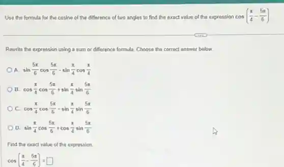 Use the formula for the cosine of the difference of two angles to find the exact value of the expression cos((pi )/(4)-(5pi )/(6))
Rewrite the expression using a sum or difference formula. Choose the correct answer below.
A. sin(5pi )/(6)cos(5pi )/(6)-sin(pi )/(4)cos(pi )/(4)
B. cos(pi )/(4)cos(5pi )/(6)+sin(pi )/(4)sin(5pi )/(6)
C cos(pi )/(4)cos(5pi )/(6)-sin(pi )/(4)sin(5pi )/(6)
D. sin(pi )/(4)cos(5pi )/(6)+cos(pi )/(4)sin(5pi )/(6)
Find the exact value of the expression.
cos((pi )/(4)-(5pi )/(6))=square