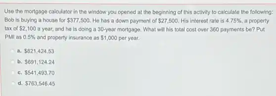 Use the mortgage calculator in the window you opened at the beginning of this activity to calculate the following:
Bob is buying a house for 377,500 He has a down payment of 27,500 His interest rate is 4.75% a property
tax of 2,100 a year, and he is doing a 30 -year mortgage. What will his total cost over 360 payments be? Put
PMI as 0.5% and property insurance as 1,000 per year.
a. 821,424.53
b. 691,124.24
c. 541,493.70
d. 763,546.45