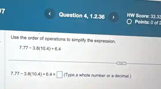 Use the order of operations to simplify the expression.
7.77-3.8(10.4)div 6.4
7.77-3.8(10.4)div 6.4=square  (Type a whole number or a decimal.)