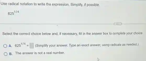 Use radical notation to write the expression. Simplify.if possible.
625^1/4
Select the correct choice below and, if necessary,fill in the answer box to complete your choice.
A. 625^1/4=square  (Simplify your answer. Type an exact answer, using radicals as needed.)
B. The answer is not a real number.