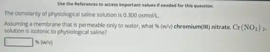 Use the References to access important values if needed for this question.
The osmolarity of physiological saline solution is 0.300osmol/L.
Assuming a membrane that is permeable only to water, what % (w/v) chromium (III) nitrate, Cr(NO_(3))_(3)
solution is isotonic to physiological saline?
square % (w/v)