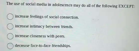 The use of social media in adolescence may do all of the following EXCEPT:
increase feelings of social connection.
increase intimacy between friends.
increase closeness with peers.
decrease face-to -face friendships.
