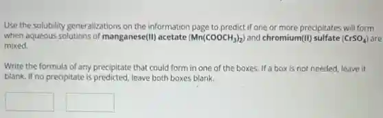 Use the solubility generalizations on the information page to predict if one or more precipitates will form
when aqueous solutions of manganese(II) acetate (Mn(COOCH_(3))_(2)) and chromium(II) sulfate (CrSO_(4)) are
mixed.
Write the formula of any precipitate that could form in one of the boxes. If a box is not needed, leave it
blank. If no precipitate is predicted, leave both boxes blank.