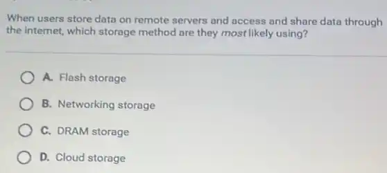 When users store data on remote servers and access and share data through
the internet, which storage method are they most likely using?
A. Flash storage
B. Networking storage
C. DRAM storage
D. Cloud storage