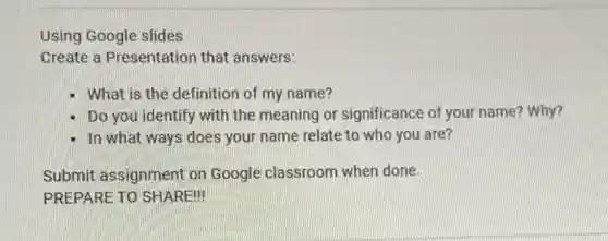 Using Google slides
Create a Presentation that answers:
- What is the definition of my name?
Do you identify with the meaning or significance of your name?Why?
- In what ways does your name relate to who you are?
Submit assignment on Google classroom when done.
PREPARE TO SHARE!