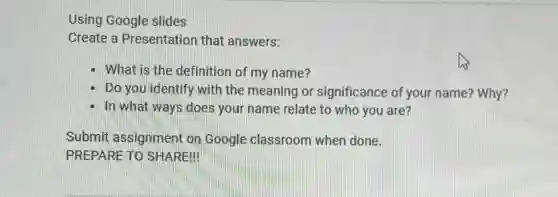 Using Google slides
Create a Presentation that answers:
What is the definition of my name?
Do you identify with the meaning or significance of your name? Why?
In what ways does your name relate to who you are?
Submit assignment on Google classroom when done.
PREPARE TO SHARE!