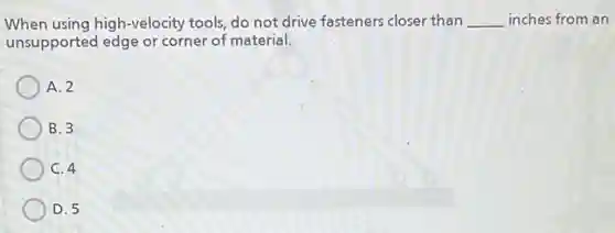 When using high-velocity tools, do not drive fasteners closer than __ inches from an
unsupported edge or corner of material.
A. 2
B. 3
C. 4
D. 5