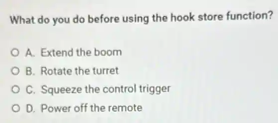 What do you do before using the hook store function?
A. Extend the boom
B. Rotate the turret
C. Squeeze the control trigger
D. Power off the remote