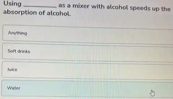 Using __ as a mixer with alcohol speeds up the
absorption of alcohol.
Anything
Soft drinks
Juice
Water